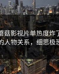 说真的-蘑菇影视片单热度炸了-最惊喜的人物关系，细思极恐