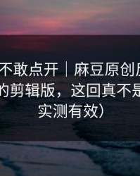 我差点不敢点开｜麻豆原创反转了｜最离谱的剪辑版，这回真不是套路（实测有效）
