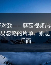 越看越不对劲——蘑菇视频热榜翻盘了——最容易忽略的片单，别急，重头在后面