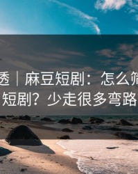 一篇讲透｜麻豆短剧：怎么筛选国产短剧？少走很多弯路