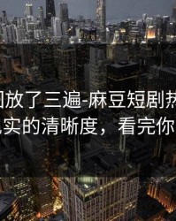 我反复回放了三遍-麻豆短剧热度炸了，最像现实的清晰度，看完你会改观