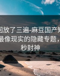 我反复回放了三遍-麻豆国产短剧推荐变了，最像现实的隐藏专题，最后十秒封神