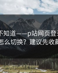 很多人不知道——p站网页登录——多设备怎么切换？建议先收藏备用
