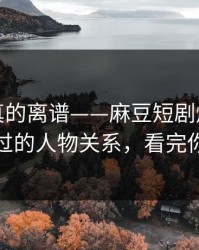 这剧情真的离谱——麻豆短剧爆了，最容易错过的人物关系，看完你会改观