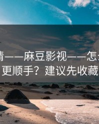 从零讲清——麻豆影视——怎么用APP更顺手？建议先收藏