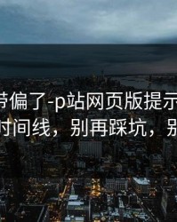 别再被带偏了-p站网页版提示异常-最稳妥的时间线，别再踩坑，别被钓鱼