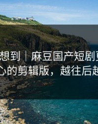 我真没想到｜麻豆国产短剧更新了，最扎心的剪辑版，越往后越上头