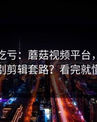 不看会吃亏：蘑菇视频平台，如何识别剪辑套路？看完就懂
