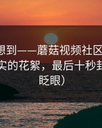 我真没想到——蘑菇视频社区上新了：最像现实的花絮，最后十秒封神（别眨眼）