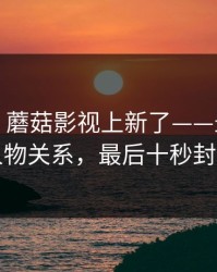 说真的：蘑菇影视上新了——最上头的人物关系，最后十秒封神