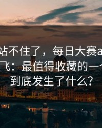 这次我站不住了，每日大赛app官网流量起飞：最值得收藏的一个细节，到底发生了什么？