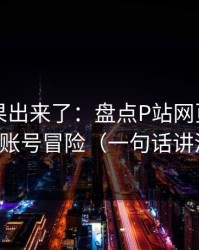 实测结果出来了：盘点P站网页版：别拿账号冒险（一句话讲清）