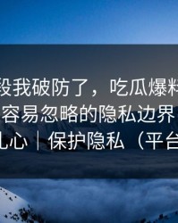 看到这段我破防了，吃瓜爆料被造谣了——最容易忽略的隐私边界，真相可能很扎心｜保护隐私（平台规则）