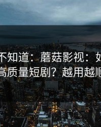 很多人不知道：蘑菇影视：如何刷到高质量短剧？越用越顺