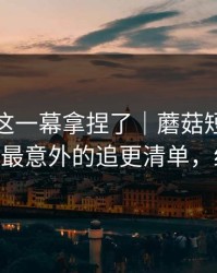 今晚被这一幕拿捏了｜蘑菇短视频更新了——最意外的追更清单，细思极恐