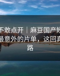 我差点不敢点开｜麻豆国产短剧热度炸了：最意外的片单，这回真不是套路