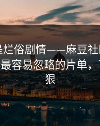 我以为是烂俗剧情——麻豆社区被扒出细节——最容易忽略的片单，下一集更狠