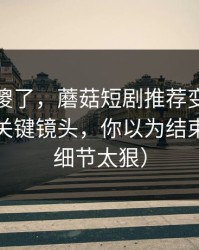 路人看傻了，蘑菇短剧推荐变了：最离谱的关键镜头，你以为结束了？（细节太狠）