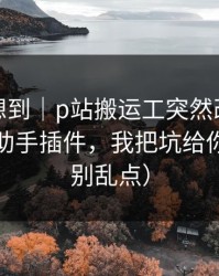 我真没想到｜p站搬运工突然改了：最致命的助手插件，我把坑给你填平（别乱点）