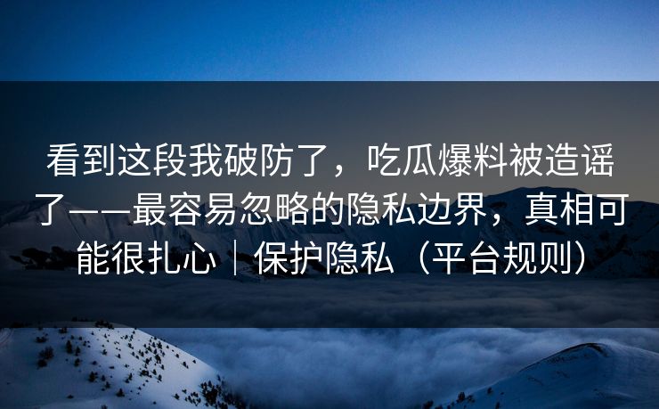 看到这段我破防了，吃瓜爆料被造谣了——最容易忽略的隐私边界，真相可能很扎心｜保护隐私（平台规则）