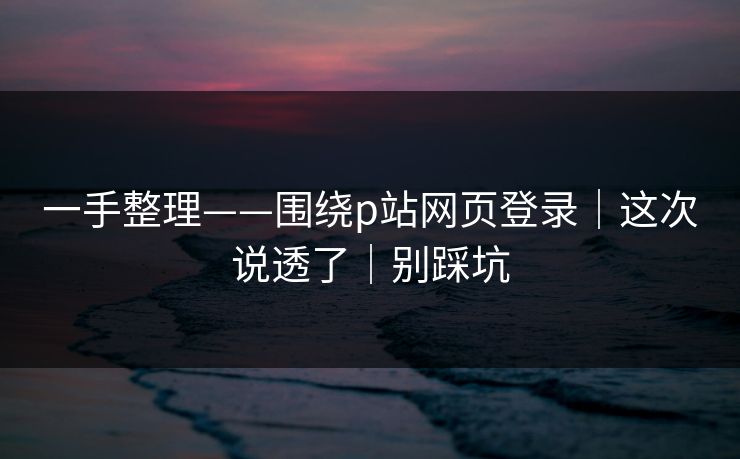 一手整理——围绕p站网页登录|这次说透了|别踩坑 一手整理——围绕p站网页登录|这次说透了|别踩坑