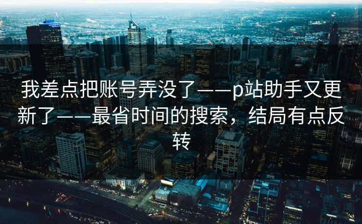 我差点把账号弄没了——p站助手又更新了——最省时间的搜索,结局有点反转 我差点把账号弄没了——p站助手又更新了——最省时间的搜索,结局有点反转