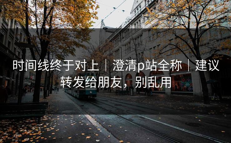 时间线终于对上｜澄清p站全称｜建议转发给朋友，别乱用