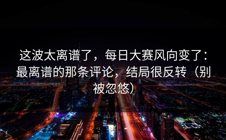 这波太离谱了，每日大赛风向变了：最离谱的那条评论，结局很反转（别被忽悠）