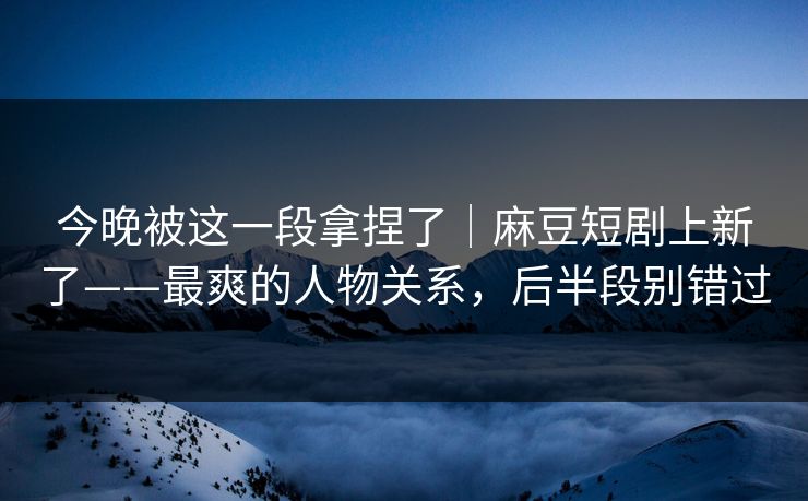 今晚被这一段拿捏了｜麻豆短剧上新了——最爽的人物关系，后半段别错过