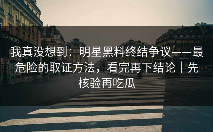我真没想到：明星黑料终结争议——最危险的取证方法，看完再下结论｜先核验再吃瓜
