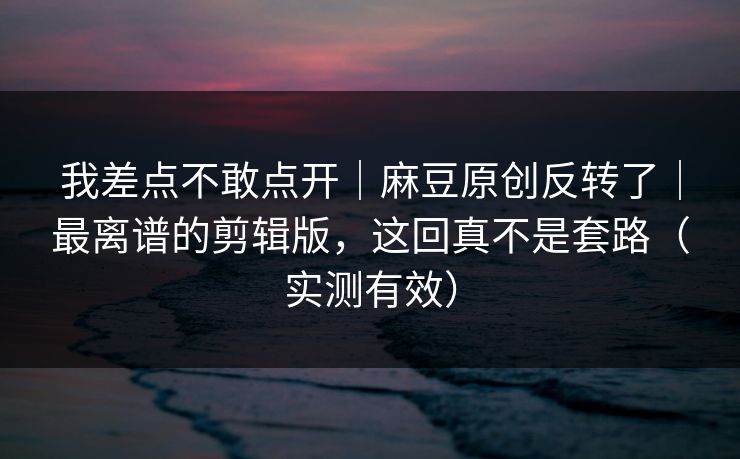 我差点不敢点开｜麻豆原创反转了｜最离谱的剪辑版，这回真不是套路（实测有效）