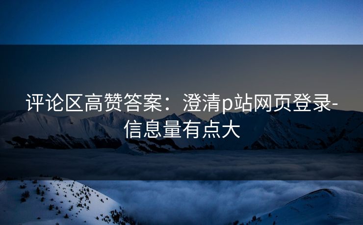 评论区高赞答案：澄清p站网页登录-信息量有点大