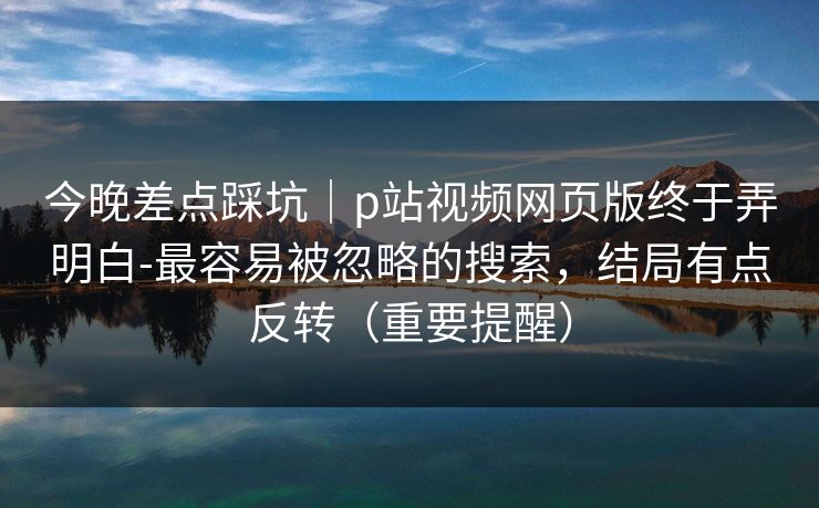 今晚差点踩坑｜p站视频网页版终于弄明白-最容易被忽略的搜索，结局有点反转（重要提醒）