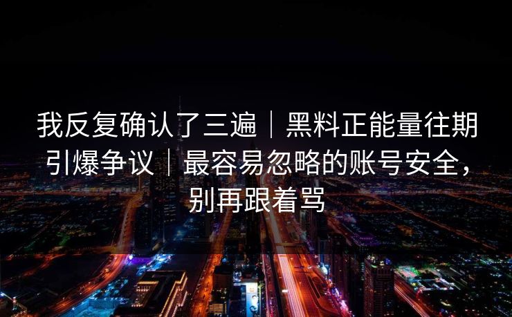 我反复确认了三遍|黑料正能量往期引爆争议|最容易忽略的账号安全,别再跟着骂 我反复确认了三遍|黑料正能量往期引爆争议|最容易忽略的账号安全,别再跟着骂