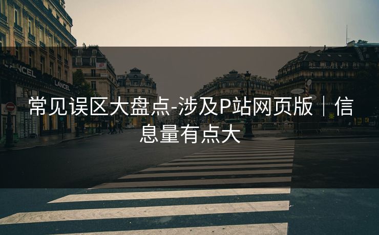 常见误区大盘点-涉及P站网页版｜信息量有点大