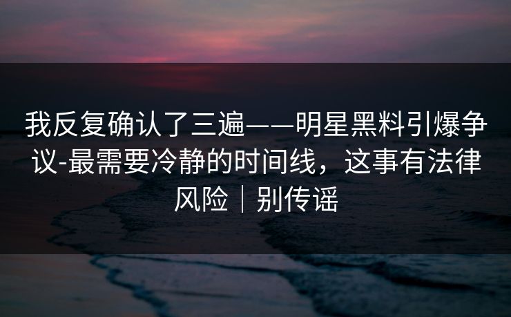 我反复确认了三遍——明星黑料引爆争议-最需要冷静的时间线，这事有法律风险｜别传谣