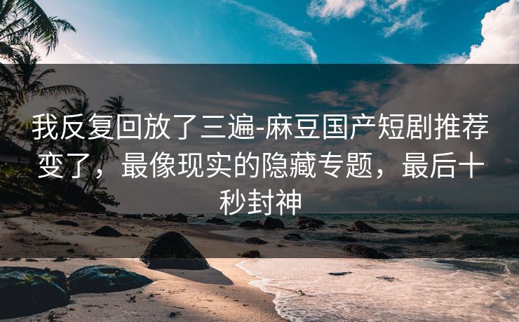 我反复回放了三遍-麻豆国产短剧推荐变了，最像现实的隐藏专题，最后十秒封神