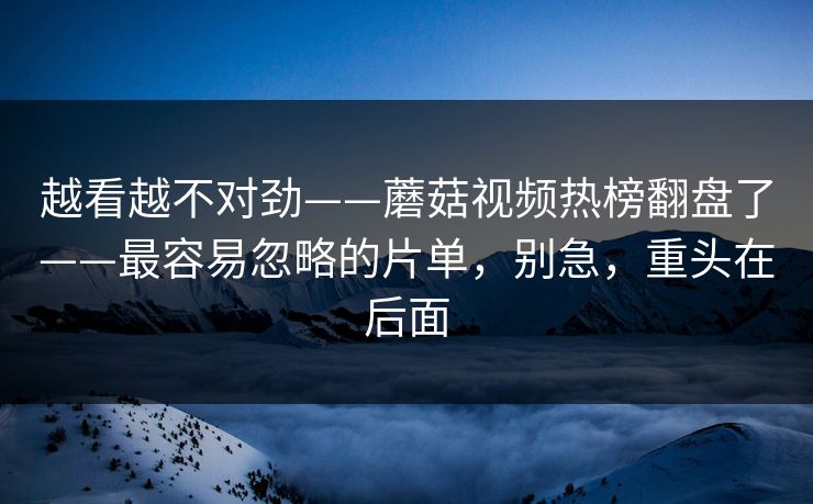 越看越不对劲——蘑菇视频热榜翻盘了——最容易忽略的片单，别急，重头在后面