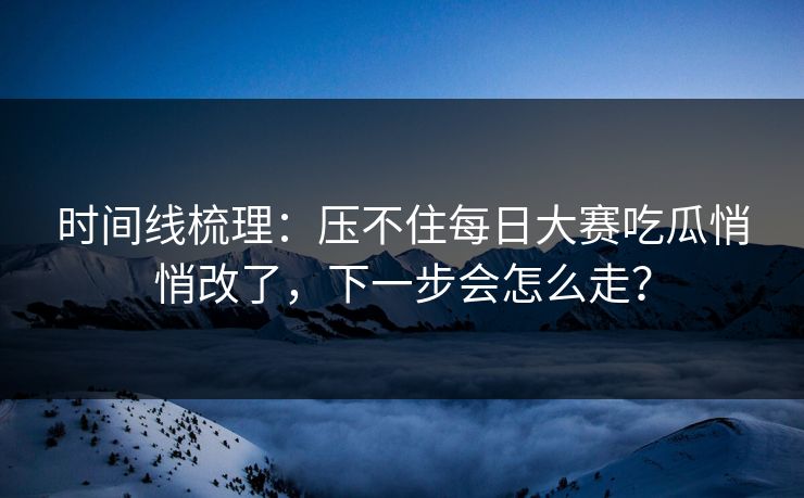 时间线梳理：压不住每日大赛吃瓜悄悄改了，下一步会怎么走？