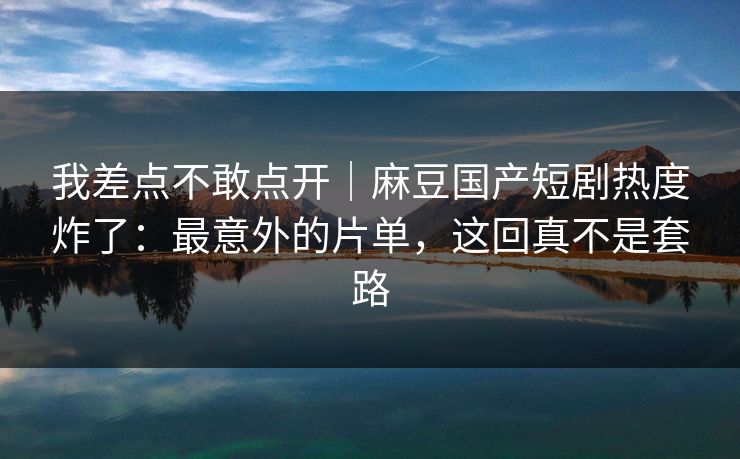 我差点不敢点开｜麻豆国产短剧热度炸了：最意外的片单，这回真不是套路