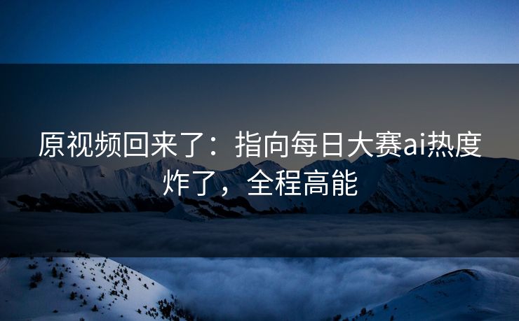 原视频回来了：指向每日大赛ai热度炸了，全程高能