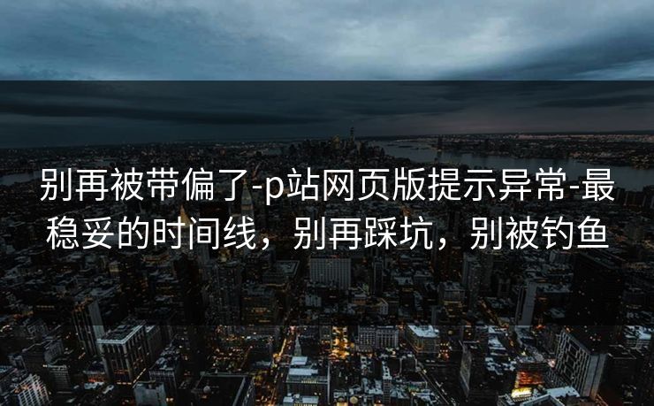 别再被带偏了-p站网页版提示异常-最稳妥的时间线，别再踩坑，别被钓鱼