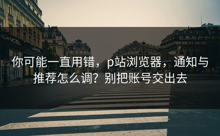 你可能一直用错,p站浏览器,通知与推荐怎么调?别把账号交出去 你可能一直用错,p站浏览器,通知与推荐怎么调?别把账号交出去