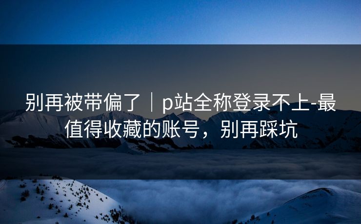 别再被带偏了｜p站全称登录不上-最值得收藏的账号，别再踩坑