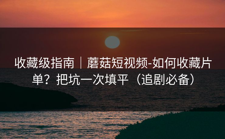 收藏级指南｜蘑菇短视频-如何收藏片单？把坑一次填平（追剧必备）