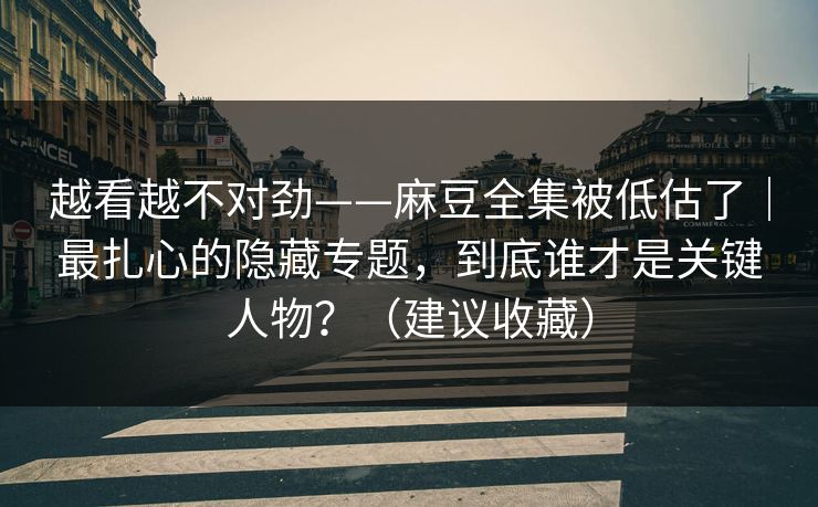 越看越不对劲——麻豆全集被低估了｜最扎心的隐藏专题，到底谁才是关键人物？（建议收藏）