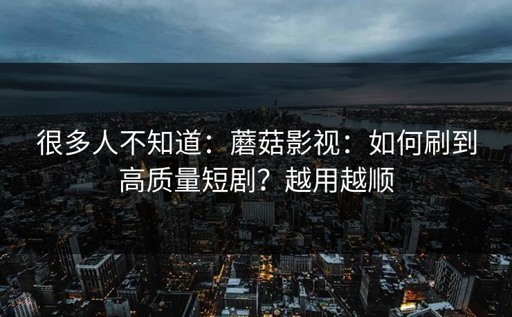 很多人不知道：蘑菇影视：如何刷到高质量短剧？越用越顺