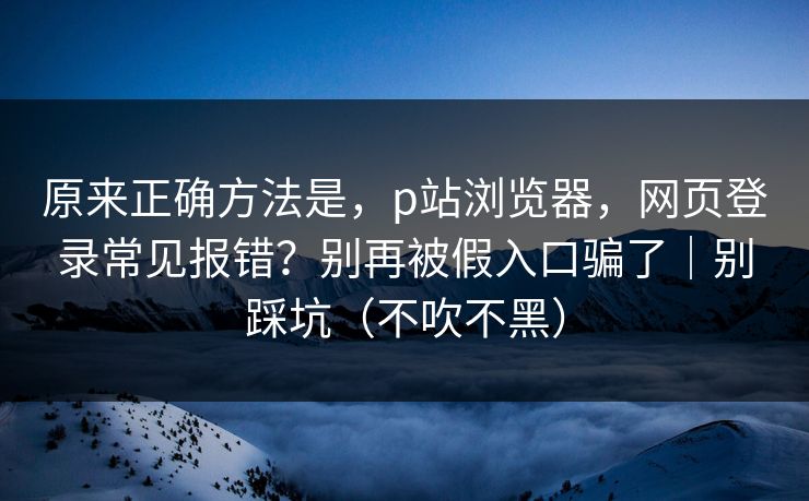 原来正确方法是,p站浏览器,网页登录常见报错?别再被假入口骗了|别踩坑(不吹不黑) 原来正确方法是,p站浏览器,网页登录常见报错?别再被假入口骗了|别踩坑(不吹不黑)