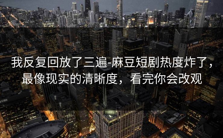 我反复回放了三遍-麻豆短剧热度炸了,最像现实的清晰度,看完你会改观 我反复回放了三遍-麻豆短剧热度炸了,最像现实的清晰度,看完你会改观
