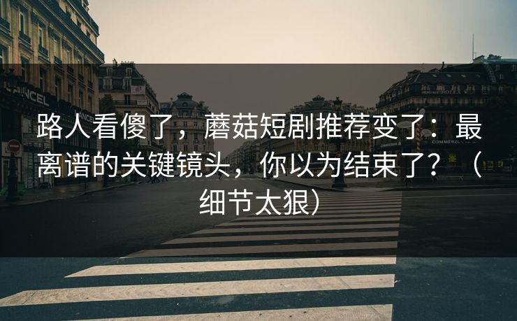 路人看傻了，蘑菇短剧推荐变了：最离谱的关键镜头，你以为结束了？（细节太狠）